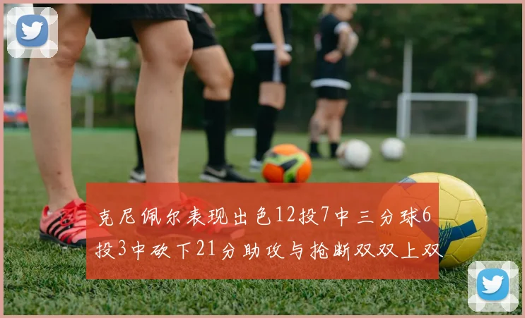 克尼佩尔表现出色12投7中三分球6投3中砍下21分助攻与抢断双双上双