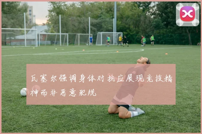 瓦塞尔强调身体对抗应展现竞技精神而非恶意犯规