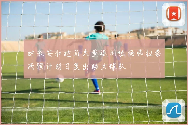 达米安和迪乌夫重返训练场弗拉泰西预计明日复出助力球队