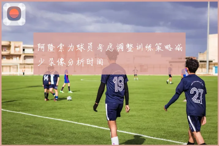 阿隆索为球员考虑调整训练策略减少录像分析时间