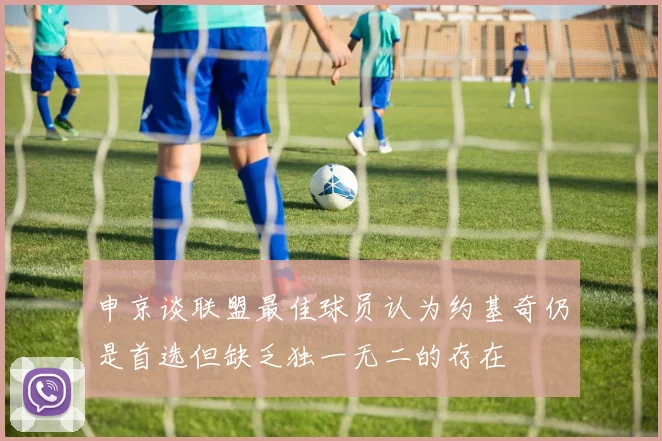 申京谈联盟最佳球员认为约基奇仍是首选但缺乏独一无二的存在