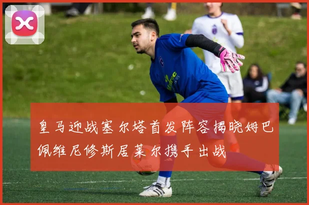 皇马迎战塞尔塔首发阵容揭晓姆巴佩维尼修斯居莱尔携手出战