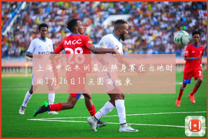 上海申花冬训最后热身赛在当地时间1月26日11点圆满结束