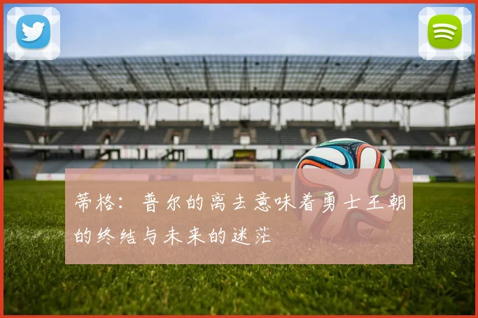 蒂格：普尔的离去意味着勇士王朝的终结与未来的迷茫