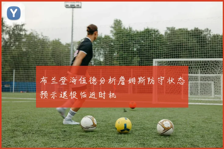 布兰登海伍德分析詹姆斯防守状态预示退役临近时机