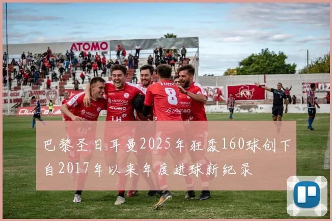 巴黎圣日耳曼2025年狂轰160球创下自2017年以来年度进球新纪录