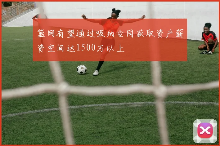 篮网有望通过吸纳合同获取资产薪资空间达1500万以上