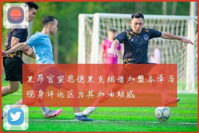 里昂官宣恩德里克租借加盟本泽马现身评论区为其加油助威
