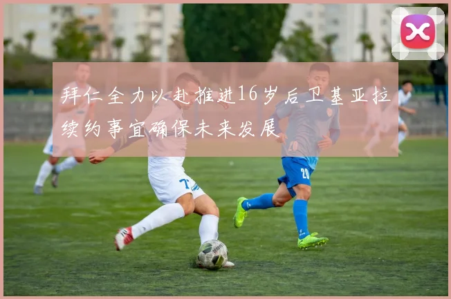 拜仁全力以赴推进16岁后卫基亚拉续约事宜确保未来发展