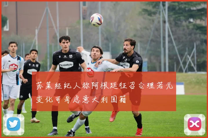 苏莱经纪人称阿根廷征召合理若无变化可考虑意大利国籍
