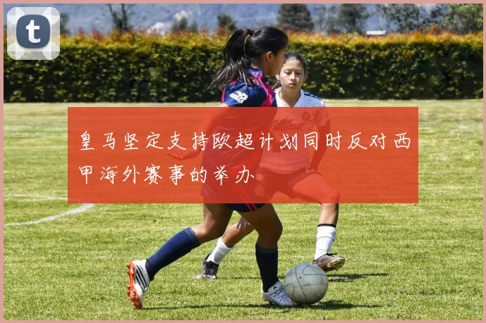 皇马坚定支持欧超计划同时反对西甲海外赛事的举办