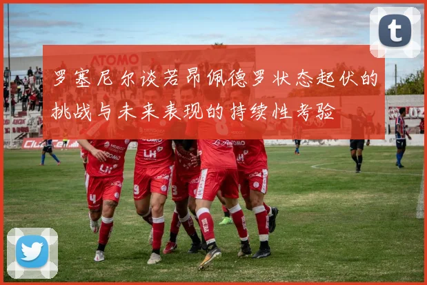 罗塞尼尔谈若昂佩德罗状态起伏的挑战与未来表现的持续性考验