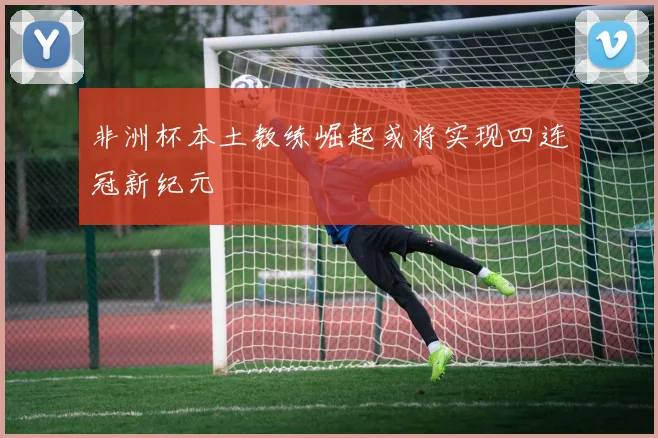 非洲杯本土教练崛起或将实现四连冠新纪元