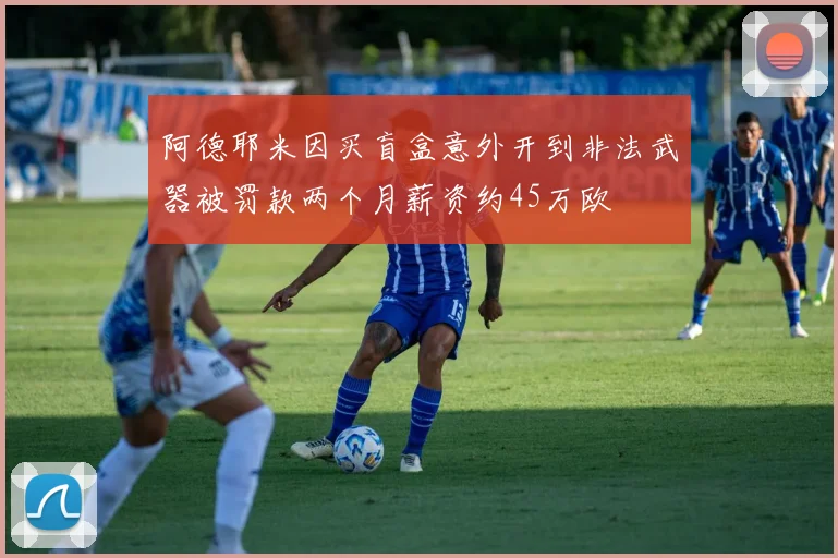 阿德耶米因买盲盒意外开到非法武器被罚款两个月薪资约45万欧