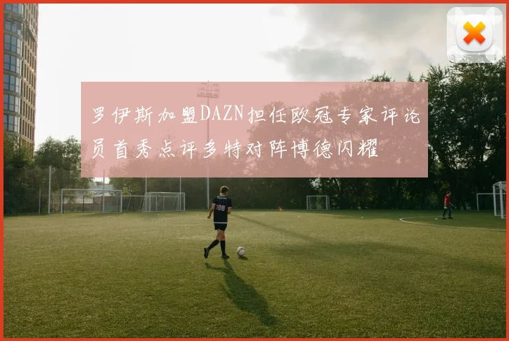 罗伊斯加盟DAZN担任欧冠专家评论员首秀点评多特对阵博德闪耀