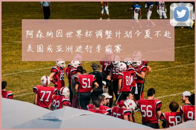 阿森纳因世界杯调整计划今夏不赴美国或亚洲进行季前赛