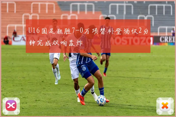 U16国足狂胜7-0万项替补登场仅2分钟完成双响轰炸