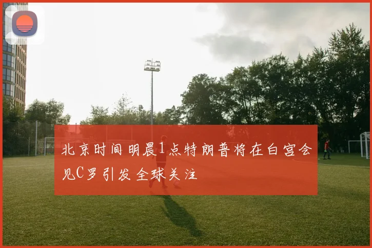 北京时间明晨1点特朗普将在白宫会见C罗引发全球关注