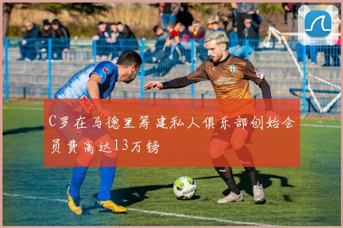 C罗在马德里筹建私人俱乐部创始会员费高达13万镑
