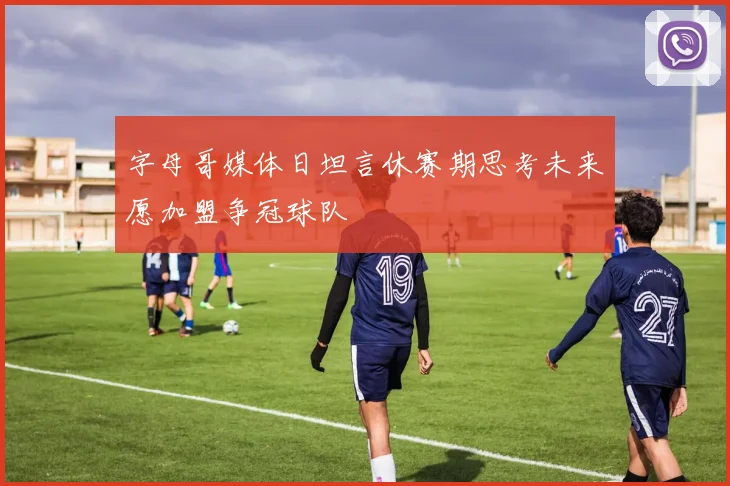 字母哥媒体日坦言休赛期思考未来愿加盟争冠球队