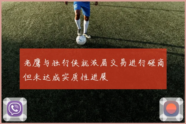 老鹰与独行侠就浓眉交易进行磋商但未达成实质性进展
