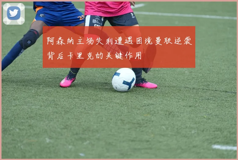 阿森纳主场失利遭遇困境曼联逆袭背后卡里克的关键作用