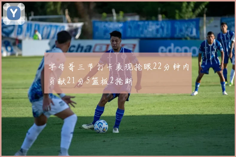 字母哥三节打卡表现抢眼22分钟内贡献21分5篮板2抢断