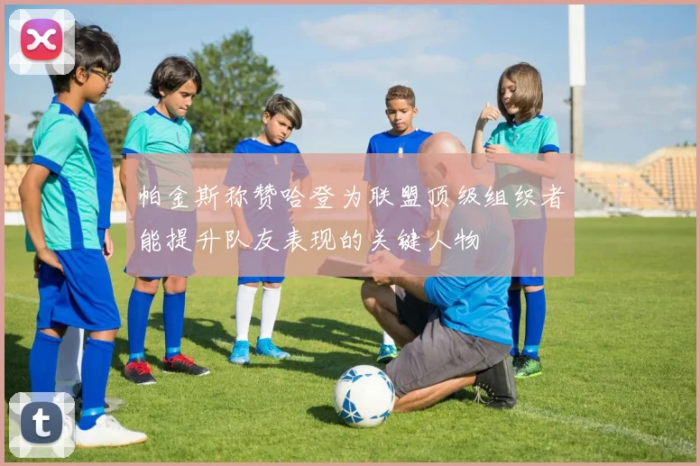 帕金斯称赞哈登为联盟顶级组织者能提升队友表现的关键人物