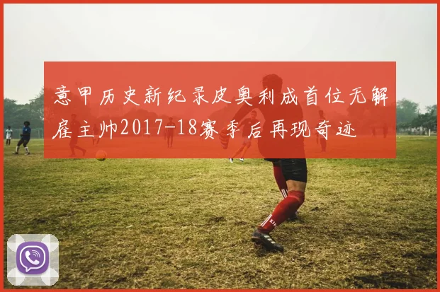 意甲历史新纪录皮奥利成首位无解雇主帅2017-18赛季后再现奇迹