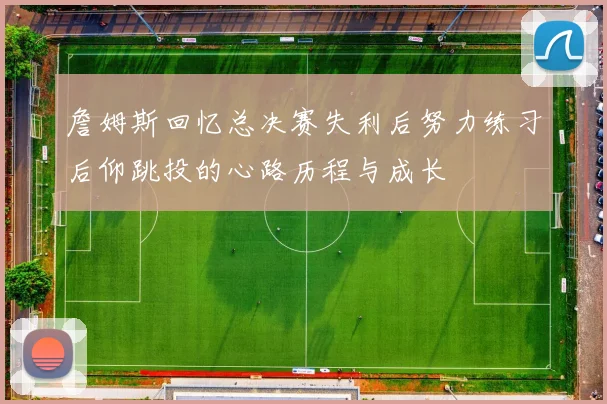 詹姆斯回忆总决赛失利后努力练习后仰跳投的心路历程与成长