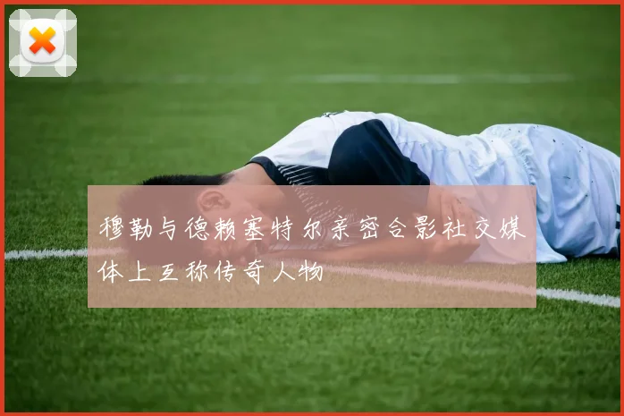 穆勒与德赖塞特尔亲密合影社交媒体上互称传奇人物