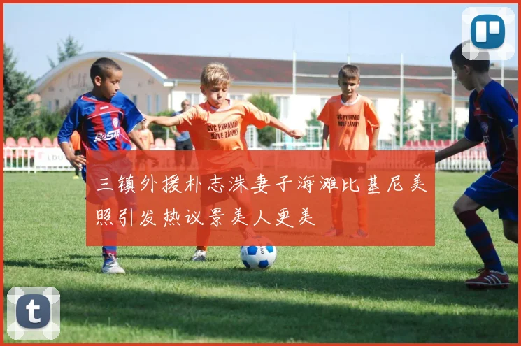 三镇外援朴志洙妻子海滩比基尼美照引发热议景美人更美