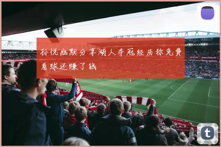 孙悦幽默分享湖人夺冠经历称免费看球还赚了钱