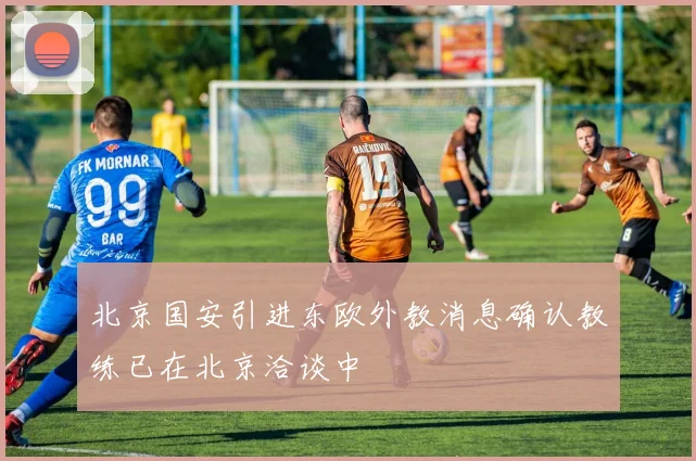 北京国安引进东欧外教消息确认教练已在北京洽谈中