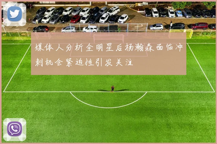 媒体人分析全明星后杨瀚森面临冲刺机会紧迫性引发关注