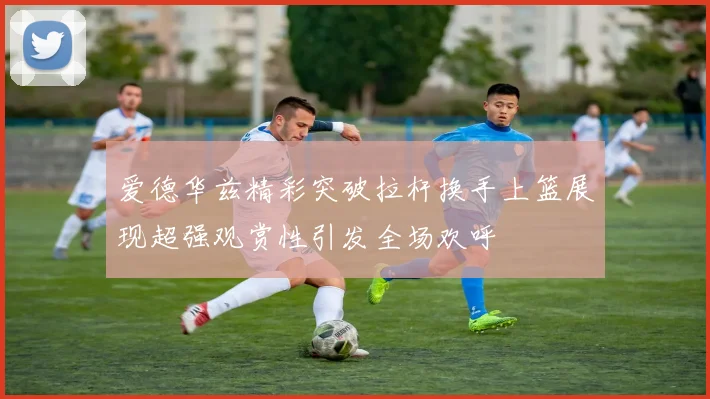 爱德华兹精彩突破拉杆换手上篮展现超强观赏性引发全场欢呼