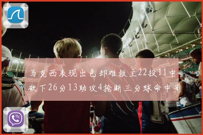 马克西表现出色却难救主22投11中砍下26分13助攻4抢断三分球命中率低迷