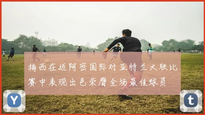 梅西在迈阿密国际对亚特兰大联比赛中表现出色荣膺全场最佳球员