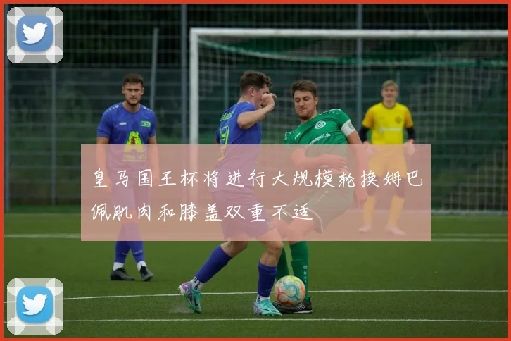 皇马国王杯将进行大规模轮换姆巴佩肌肉和膝盖双重不适