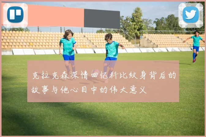 克拉克森深情回忆科比纹身背后的故事与他心目中的伟大意义