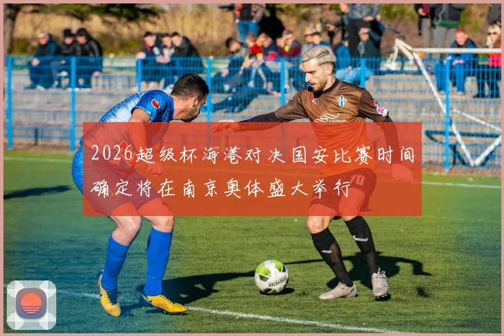 2026超级杯海港对决国安比赛时间确定将在南京奥体盛大举行