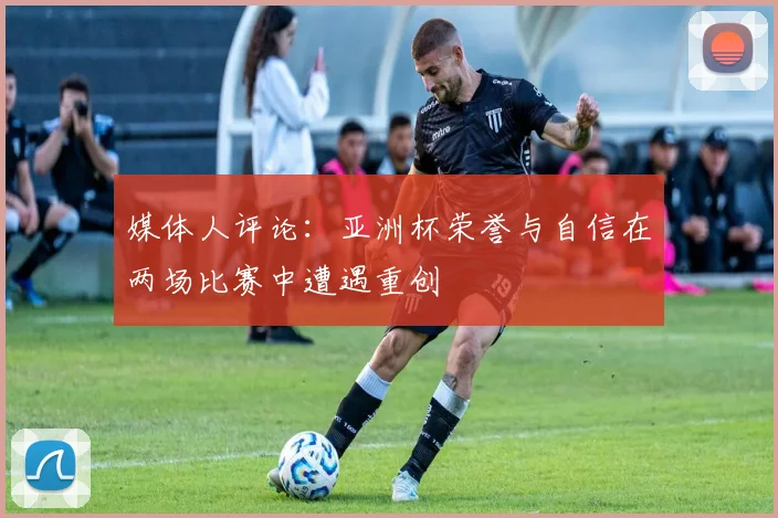 媒体人评论：亚洲杯荣誉与自信在两场比赛中遭遇重创