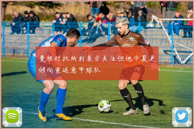 曼联对托纳利表示关注但他今夏更倾向重返意甲球队