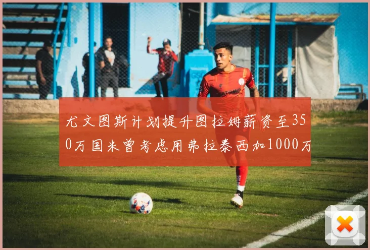 尤文图斯计划提升图拉姆薪资至350万国米曾考虑用弗拉泰西加1000万交易