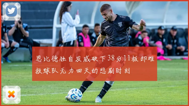 恩比德独自发威砍下38分11板却难救球队无力回天的悲剧时刻
